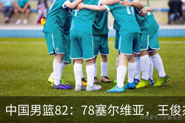 中国男篮82：78塞尔维亚，王俊杰18+14杀疯了，别再说男篮没人了